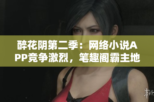 醉花阴第二季：网络小说APP竞争激烈，笔趣阁霸主地位遇挑战