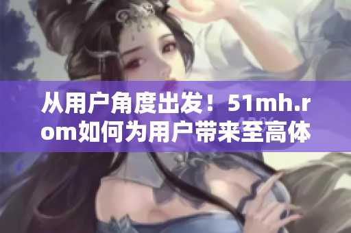 从用户角度出发！51mh.rom如何为用户带来至高体验？