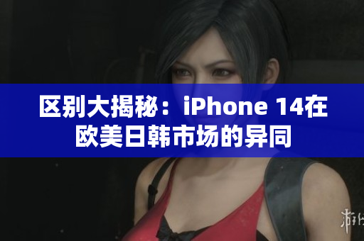 区别大揭秘：iPhone 14在欧美日韩市场的异同