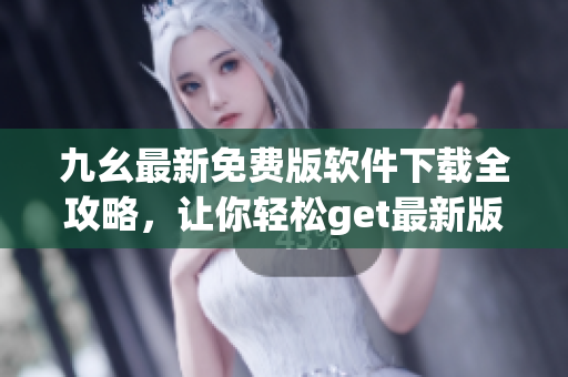 九幺最新免费版软件下载全攻略，让你轻松get最新版软件