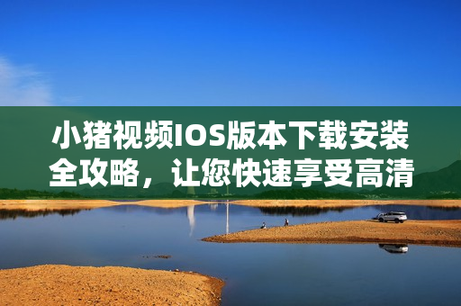 小猪视频IOS版本下载安装全攻略，让您快速享受高清视频！