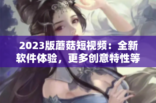 2023版蘑菇短视频：全新软件体验，更多创意特性等你发掘!