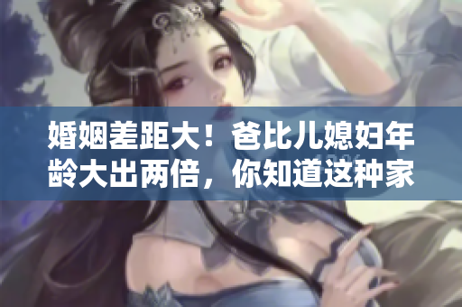 婚姻差距大！爸比儿媳妇年龄大出两倍，你知道这种家庭称呼吗？