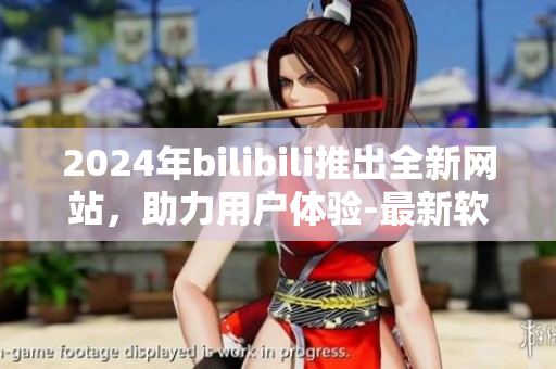 2024年bilibili推出全新网站，助力用户体验-最新软件介绍