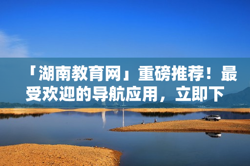 「湖南教育网」重磅推荐！最受欢迎的导航应用，立即下载畅游软件世界！