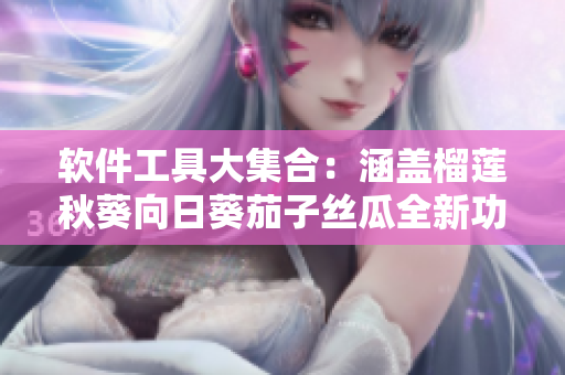 软件工具大集合：涵盖榴莲秋葵向日葵茄子丝瓜全新功能介绍