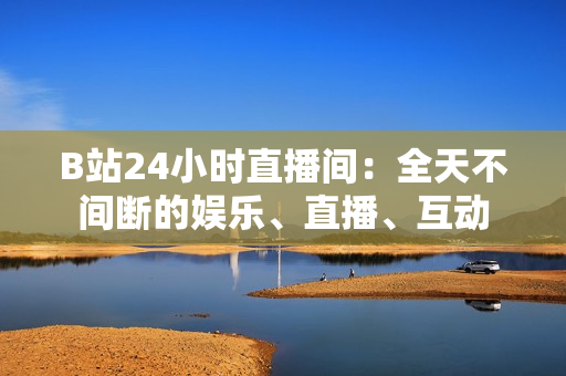 B站24小时直播间：全天不间断的娱乐、直播、互动