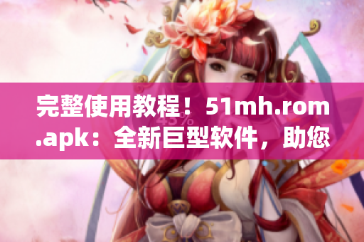 完整使用教程！51mh.rom.apk：全新巨型软件，助您轻松优化安卓手机体验