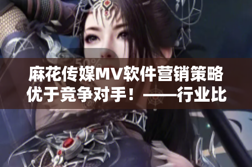 麻花传媒MV软件营销策略优于竞争对手！——行业比较分析