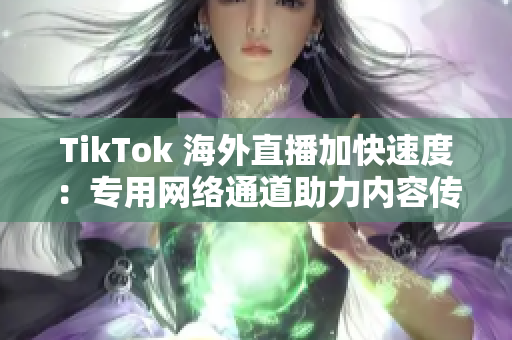 TikTok 海外直播加快速度：专用网络通道助力内容传输