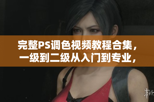 完整PS调色视频教程合集，一级到二级从入门到专业，全面提升调色技能！