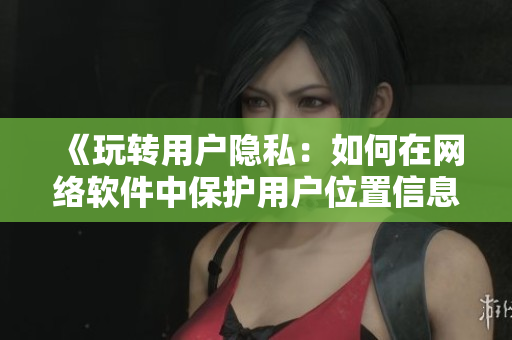 《玩转用户隐私：如何在网络软件中保护用户位置信息》