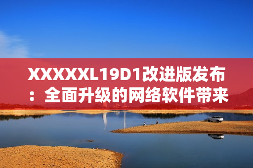 XXXXXL19D1改进版发布：全面升级的网络软件带来更多功能
