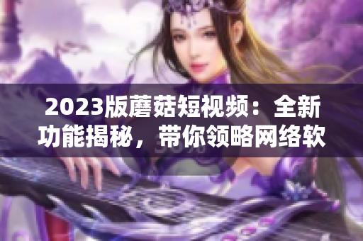 2023版蘑菇短视频：全新功能揭秘，带你领略网络软件的最新风潮！