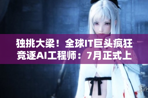 独挑大梁！全球IT巨头疯狂竞逐AI工程师：7月正式上演！