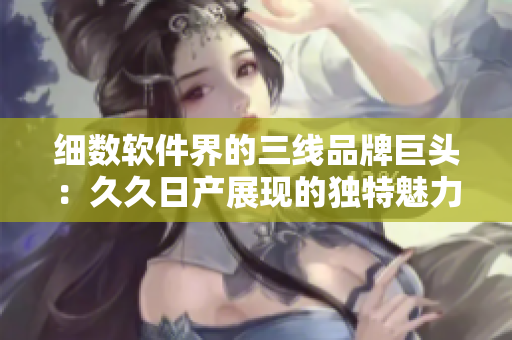 细数软件界的三线品牌巨头：久久日产展现的独特魅力