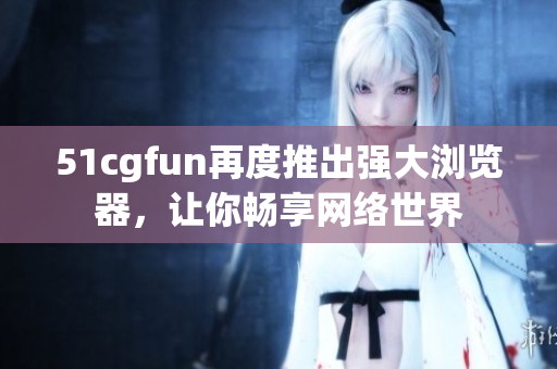 51cgfun再度推出强大浏览器，让你畅享网络世界