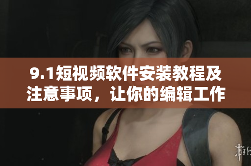 9.1短视频软件安装教程及注意事项，让你的编辑工作更高效！