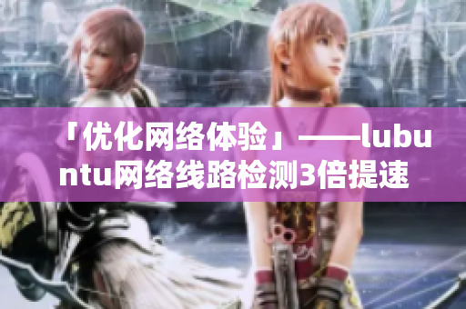 「优化网络体验」——lubuntu网络线路检测3倍提速