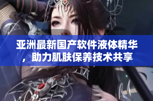 亚洲最新国产软件液体精华，助力肌肤保养技术共享