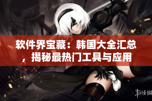 软件界宝藏：韩国大全汇总，揭秘最热门工具与应用