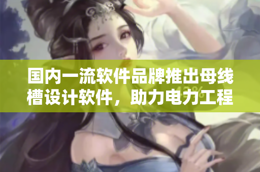 国内一流软件品牌推出母线槽设计软件，助力电力工程新突破