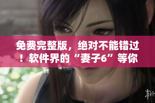 免费完整版，绝对不能错过！软件界的“妻子6”等你来看