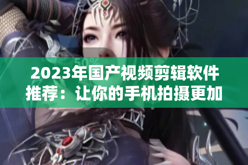 2023年国产视频剪辑软件推荐：让你的手机拍摄更加专业