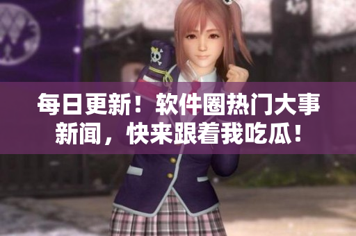 每日更新！软件圈热门大事新闻，快来跟着我吃瓜！