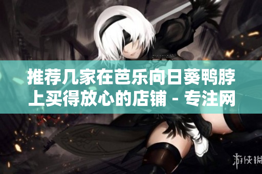 推荐几家在芭乐向日葵鸭脖上买得放心的店铺 - 专注网络软件编辑