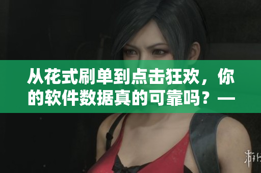 从花式刷单到点击狂欢，你的软件数据真的可靠吗？——揭示软件数据造假黑幕
