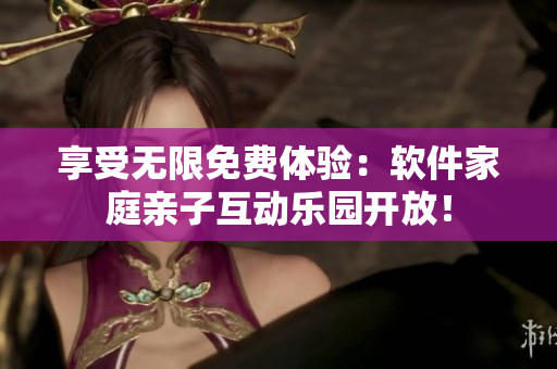 享受无限免费体验：软件家庭亲子互动乐园开放！
