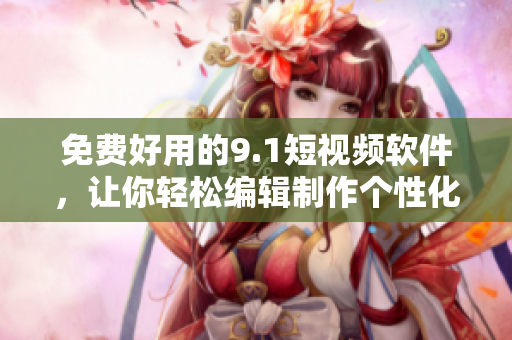 免费好用的9.1短视频软件，让你轻松编辑制作个性化短视频