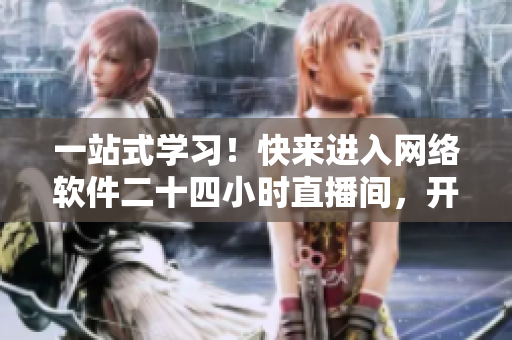 一站式学习！快来进入网络软件二十四小时直播间，开启与专家互动的学习之旅
