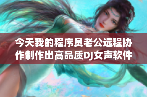 今天我的程序员老公远程协作制作出高品质DJ女声软件