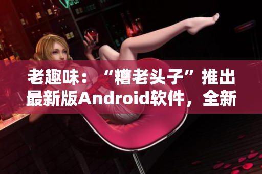 老趣味：“糟老头子”推出最新版Android软件，全新功能大揭秘！