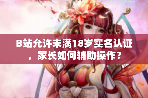 B站允许未满18岁实名认证，家长如何辅助操作？