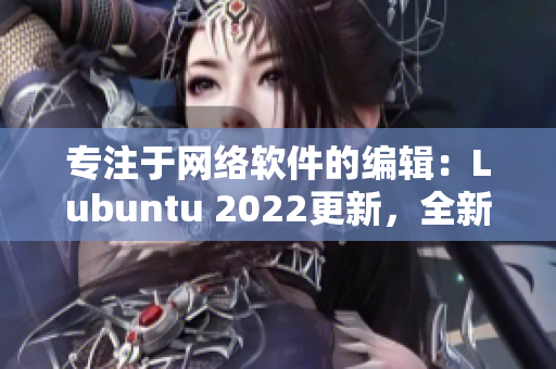 专注于网络软件的编辑：Lubuntu 2022更新，全新特性盘点