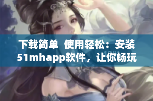 下载简单  使用轻松：安装51mhapp软件，让你畅玩移动端古风漫画