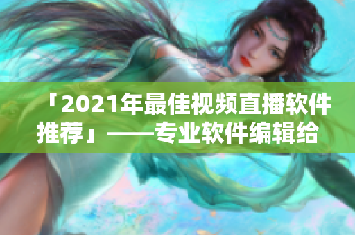 「2021年最佳视频直播软件推荐」——专业软件编辑给你推荐最好用的直播平台