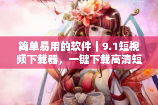 简单易用的软件｜9.1短视频下载器，一键下载高清短视频