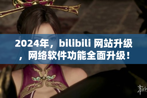 2024年，bilibili 网站升级，网络软件功能全面升级！