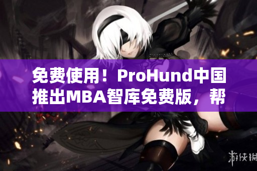 免费使用！ProHund中国推出MBA智库免费版，帮助用户提升商业管理能力
