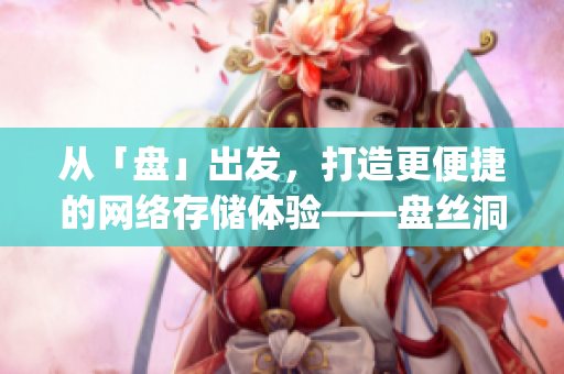 从「盘」出发，打造更便捷的网络存储体验——盘丝洞app重磅更新