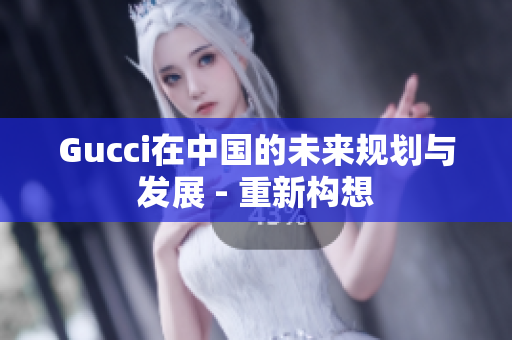Gucci在中国的未来规划与发展 - 重新构想