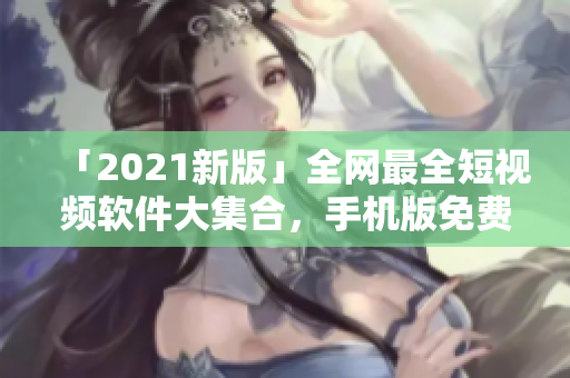 「2021新版」全网最全短视频软件大集合，手机版免费下载！
