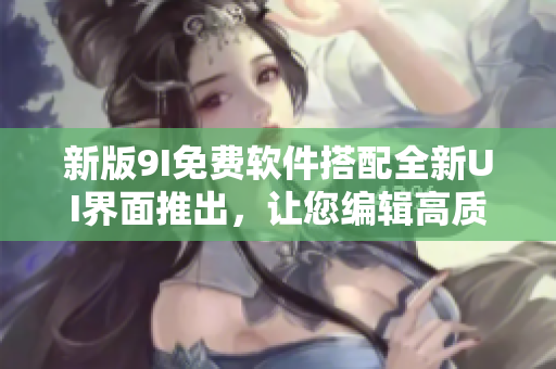 新版9I免费软件搭配全新UI界面推出，让您编辑高质量文章更加轻松快捷