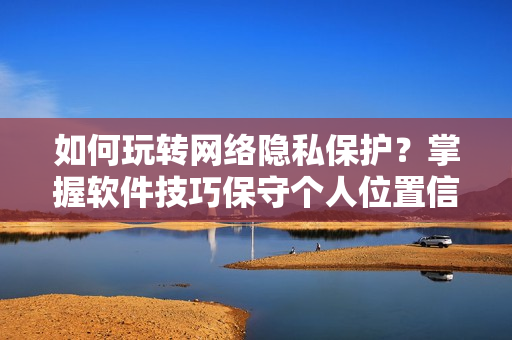 如何玩转网络隐私保护？掌握软件技巧保守个人位置信息！