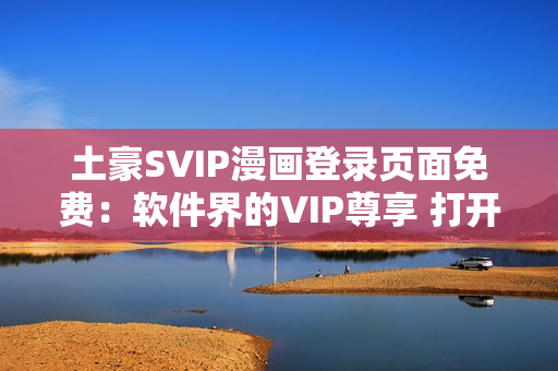 土豪SVIP漫画登录页面免费：软件界的VIP尊享 打开新世界