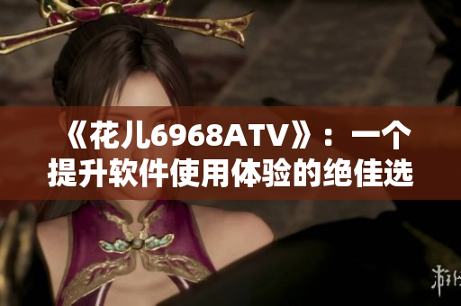 《花儿6968ATV》：一个提升软件使用体验的绝佳选择